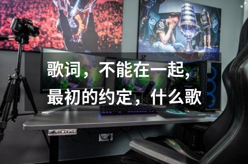 歌词,不能在一起,最初的约定,什么歌-第1张-游戏信息-龙启网