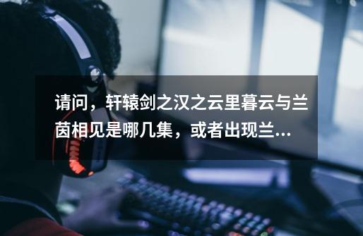 请问,轩辕剑之汉之云里暮云与兰茵相见是哪几集,或者出现兰茵有哪几集!谢谢广大网友,急急急急急!!-第1张-游戏信息-龙启网