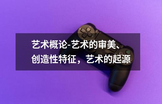 艺术概论-艺术的审美、创造性特征,艺术的起源-第1张-游戏信息-龙启网