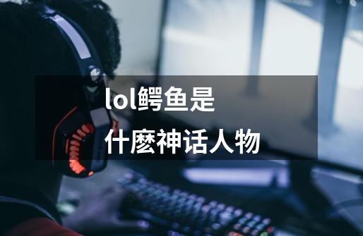 lol鳄鱼是什麽神话人物-第1张-游戏信息-龙启网