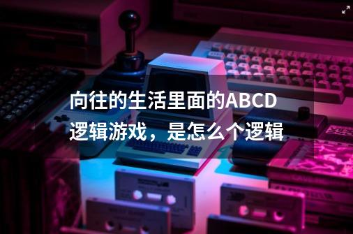 向往的生活里面的ABCD逻辑游戏,是怎么个逻辑-第1张-游戏信息-龙启网