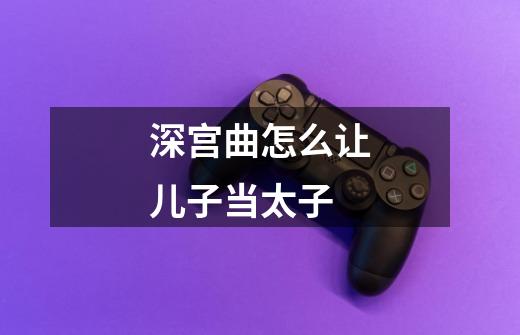 深宫曲怎么让儿子当太子-第1张-游戏信息-龙启网