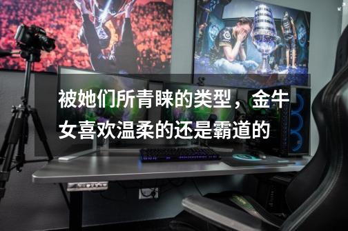 被她们所青睐的类型,金牛女喜欢温柔的还是霸道的-第1张-游戏信息-龙启网