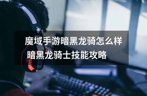 魔域手游暗黑龙骑怎么样 暗黑龙骑士技能攻略-第1张-游戏信息-龙启网