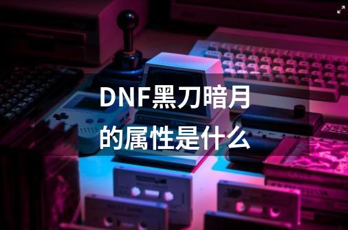 DNF黑刀暗月的属性是什么-第1张-游戏信息-龙启网