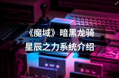 《魔域》暗黑龙骑星辰之力系统介绍-第1张-游戏信息-龙启网