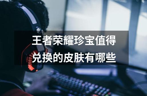 王者荣耀珍宝值得兑换的皮肤有哪些-第1张-游戏信息-龙启网