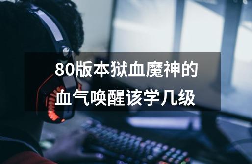 80版本狱血魔神的血气唤醒该学几级-第1张-游戏信息-龙启网