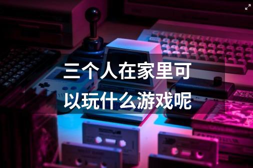 三个人在家里可以玩什么游戏呢-第1张-游戏信息-龙启网