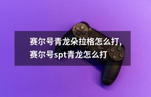 赛尔号青龙朵拉格怎么打,赛尔号spt青龙怎么打-第1张-游戏信息-龙启网