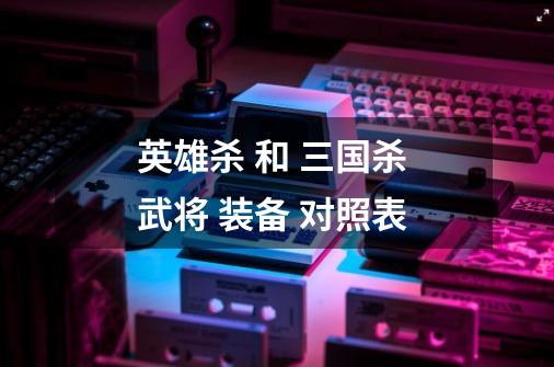 英雄杀 和 三国杀 武将 装备 对照表-第1张-游戏信息-龙启网