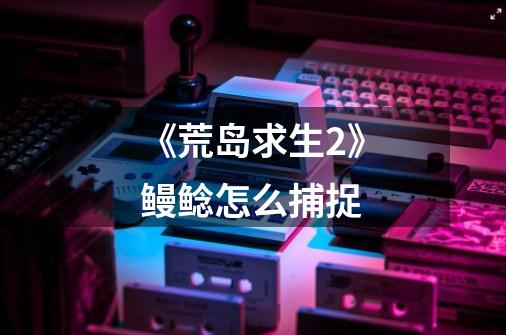 《荒岛求生2》鳗鲶怎么捕捉-第1张-游戏信息-龙启网