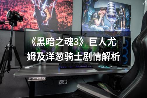 《黑暗之魂3》巨人尤姆及洋葱骑士剧情解析-第1张-游戏信息-龙启网
