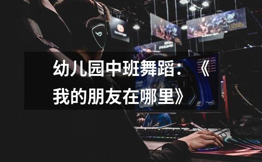 幼儿园中班舞蹈:《我的朋友在哪里》-第1张-游戏信息-龙启网
