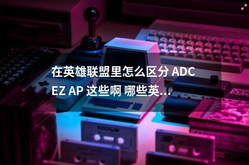 在英雄联盟里怎么区分 ADC EZ AP 这些啊 哪些英雄是啊 麻烦大家给我列出来吧-第1张-游戏信息-龙启网