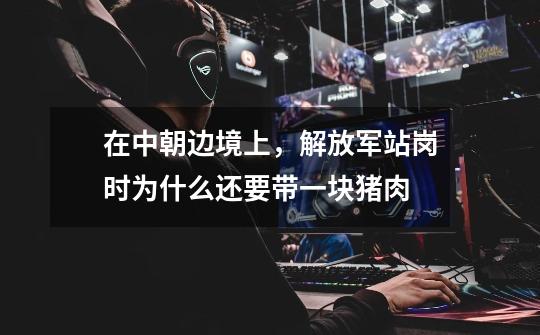 在中朝边境上,解放军站岗时为什么还要带一块猪肉-第1张-游戏信息-龙启网