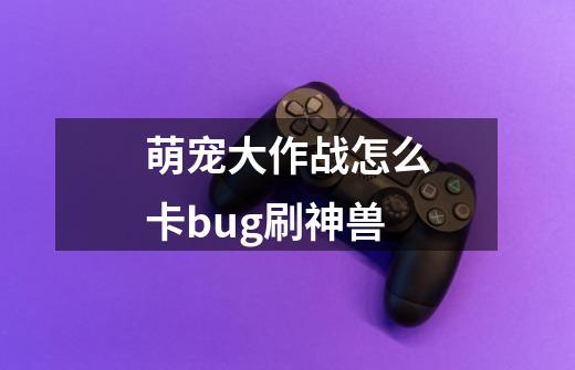 萌宠大作战怎么卡bug刷神兽-第1张-游戏信息-龙启网