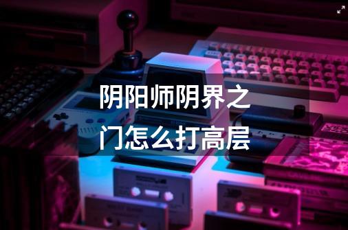 阴阳师阴界之门怎么打高层-第1张-游戏信息-龙启网