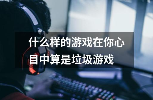 什么样的游戏在你心目中算是垃圾游戏-第1张-游戏信息-龙启网