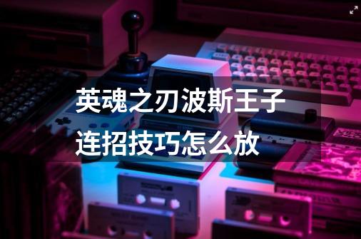 英魂之刃波斯王子连招技巧怎么放-第1张-游戏信息-龙启网