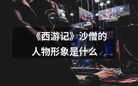 《西游记》沙僧的人物形象是什么-第1张-游戏信息-龙启网