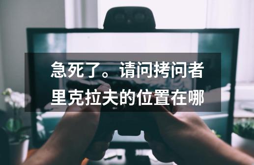 急死了。请问拷问者里克拉夫的位置在哪-第1张-游戏信息-龙启网