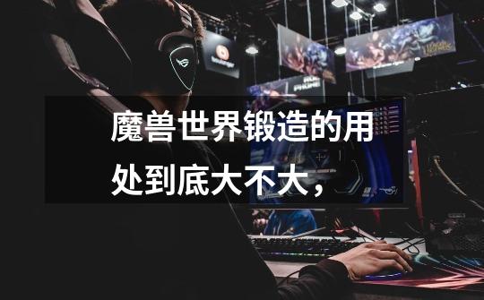 魔兽世界锻造的用处到底大不大,-第1张-游戏信息-龙启网