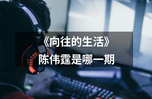 《向往的生活》陈伟霆是哪一期-第1张-游戏信息-龙启网