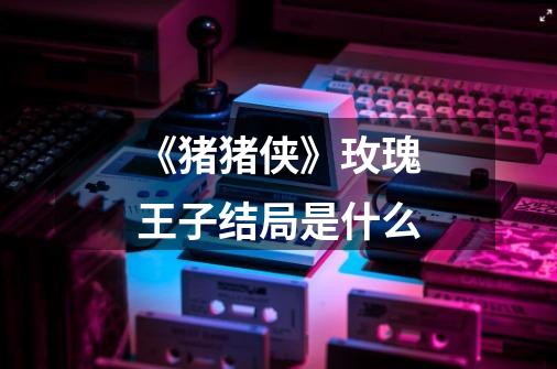 《猪猪侠》玫瑰王子结局是什么-第1张-游戏信息-龙启网