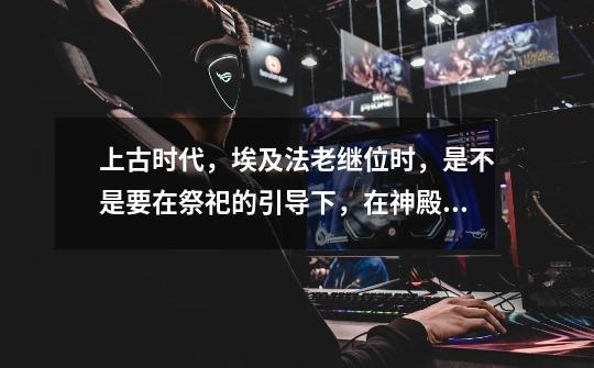 上古时代,埃及法老继位时,是不是要在祭祀的引导下,在神殿庙宇里祭拜诸神才可以继位-第1张-游戏信息-龙启网