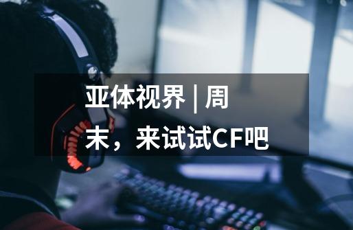 亚体视界 | 周末,来试试CF吧-第1张-游戏信息-龙启网