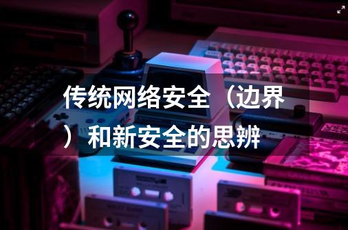 传统网络安全(边界)和新安全的思辨-第1张-游戏信息-龙启网