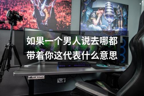 如果一个男人说去哪都带着你这代表什么意思-第1张-游戏信息-龙启网