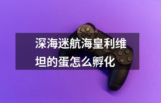 深海迷航海皇利维坦的蛋怎么孵化-第1张-游戏信息-龙启网