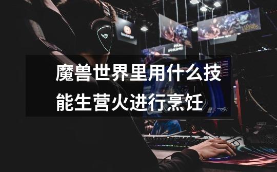 魔兽世界里用什么技能生营火进行烹饪-第1张-游戏信息-龙启网