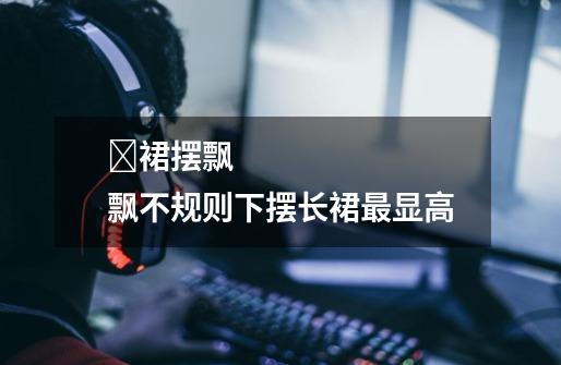 裙摆飘飘不规则下摆长裙最显高-第1张-游戏信息-龙启网