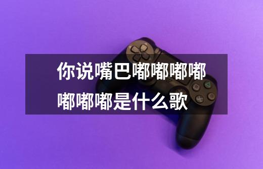 你说嘴巴嘟嘟嘟嘟嘟嘟嘟是什么歌-第1张-游戏信息-龙启网