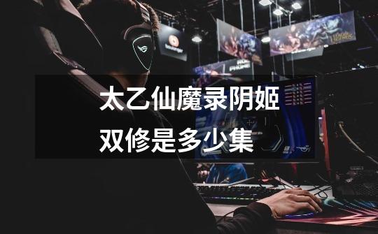 太乙仙魔录阴姬双修是多少集-第1张-游戏信息-龙启网