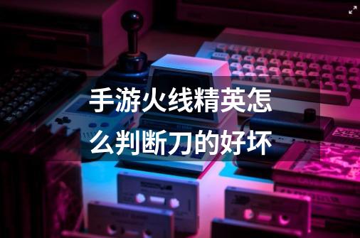 手游火线精英怎么判断刀的好坏-第1张-游戏信息-龙启网