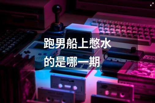跑男船上憋水的是哪一期-第1张-游戏信息-龙启网