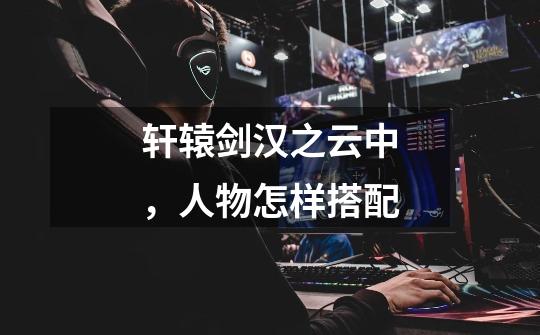 轩辕剑汉之云中,人物怎样搭配-第1张-游戏信息-龙启网
