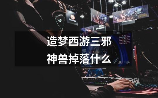 造梦西游三邪神兽掉落什么-第1张-游戏信息-龙启网