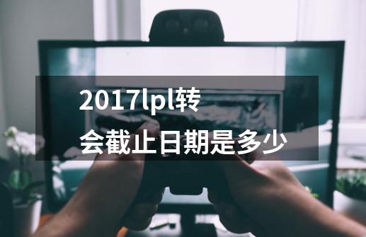 2017lpl转会截止日期是多少-第1张-游戏信息-龙启网