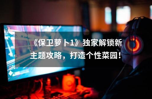 《保卫萝卜1》独家解锁新主题攻略,打造个性菜园!-第1张-游戏信息-龙启网
