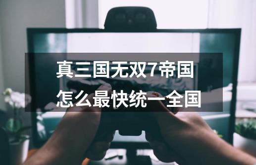 真三国无双7帝国怎么最快统一全国-第1张-游戏信息-龙启网