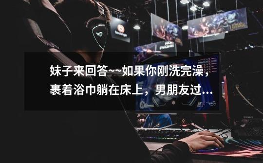 妹子来回答~~如果你刚洗完澡，裹着浴巾躺在床上，男朋友过来直接骑在了你肚子上，你会怎么办-第1张-游戏信息-龙启网