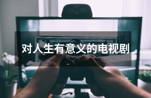 对人生有意义的电视剧-第1张-游戏信息-龙启网