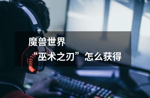 魔兽世界 “巫术之刃”怎么获得-第1张-游戏信息-龙启网