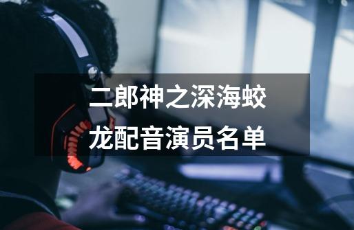 二郎神之深海蛟龙配音演员名单-第1张-游戏信息-龙启网