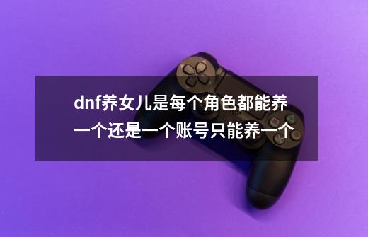 dnf养女儿是每个角色都能养一个还是一个账号只能养一个-第1张-游戏信息-龙启网